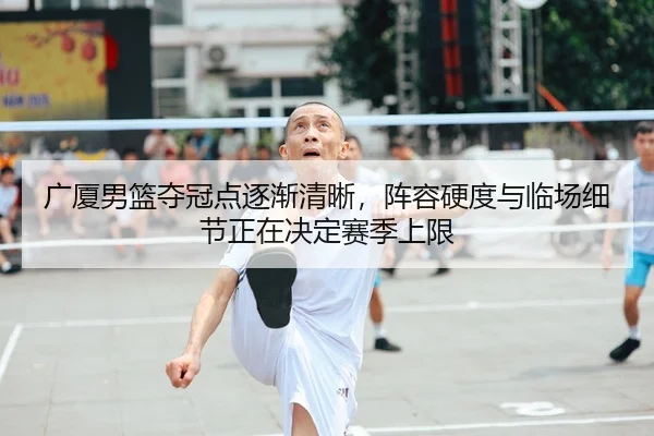 广厦男篮夺冠点逐渐清晰，阵容硬度与临场细节正在决定赛季上限