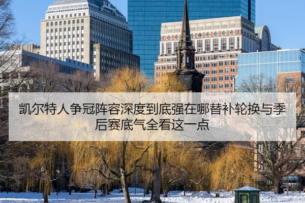 凯尔特人争冠阵容深度到底强在哪替补轮换与季后赛底气全看这一点