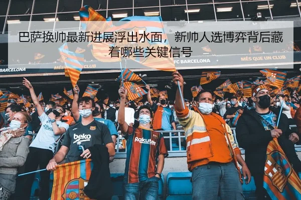 巴萨换帅最新进展浮出水面，新帅人选博弈背后藏着哪些关键信号